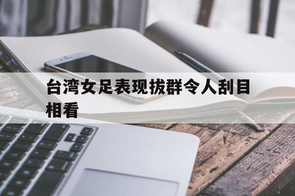 台湾女足表现拔群令人刮目相看的简单介绍
