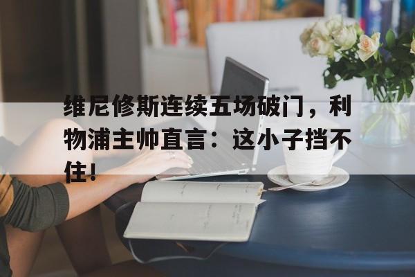 关于维尼修斯连续五场破门，利物浦主帅直言：这小子挡不住！的信息